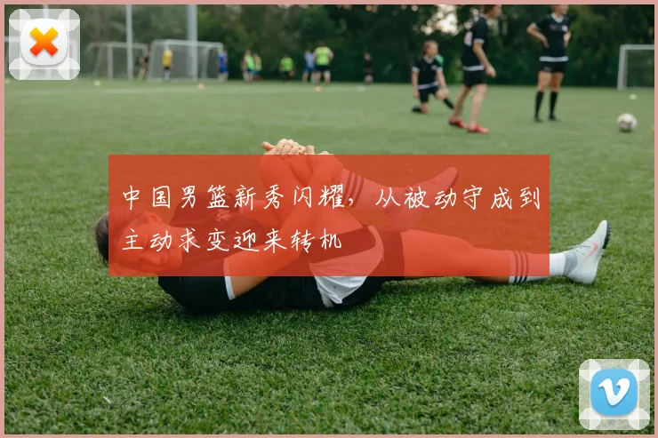 中国男篮新秀闪耀,从被动守成到主动求变迎来转机 - 虎扑体育推荐