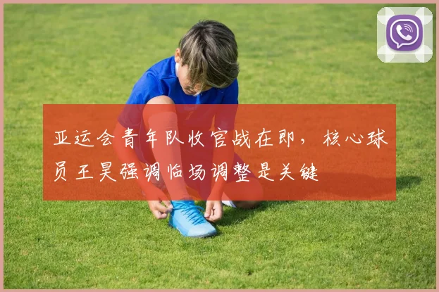 亚运会青年队收官战在即,核心球员王昊强调临场调整是关键 - 虎扑体育推荐
