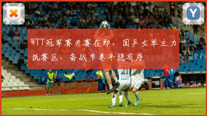 WTT冠军赛开赛在即,国乒女单主力抵赛区,备战节奏平稳有序 - 虎扑体育推荐