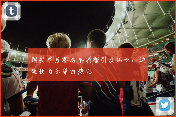 国安季后赛名单调整引发热议，边路快马竞争白热化 - 虎扑体育资讯