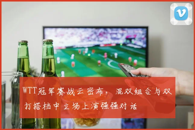 WTT冠军赛战云密布，混双组合与双打搭档中立场上演强强对话 - 虎扑体育推荐