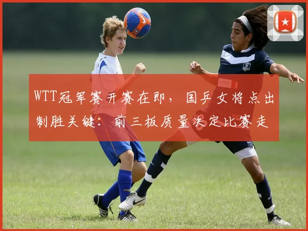WTT冠军赛开赛在即，国乒女将点出制胜关键：前三板质量决定比赛走向 - 虎扑体育推荐