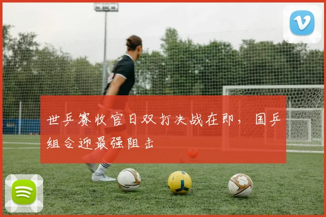世乒赛收官日双打决战在即,国乒组合迎最强阻击 - 虎扑体育推荐