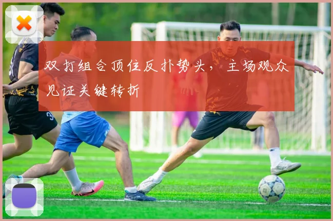 双打组合顶住反扑势头,主场观众见证关键转折 - 虎扑体育推荐