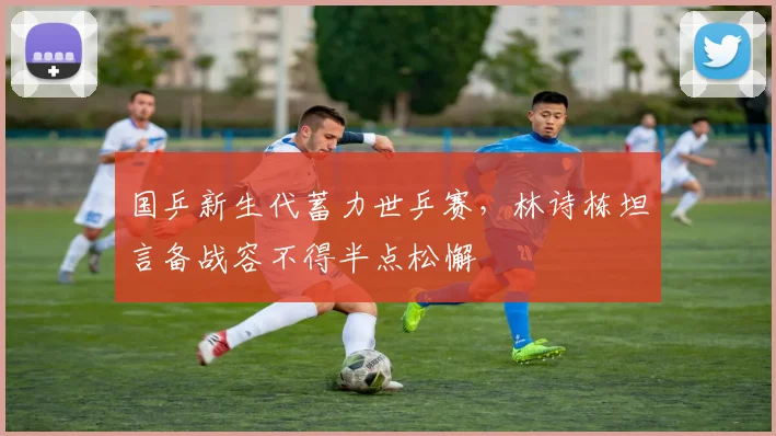 国乒新生代蓄力世乒赛，林诗栋坦言备战容不得半点松懈 - 虎扑体育资讯