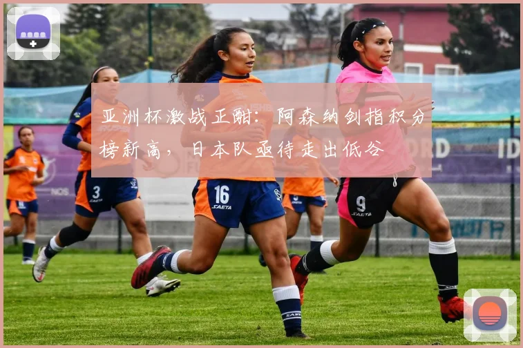 亚洲杯激战正酣：阿森纳剑指积分榜新高，日本队亟待走出低谷 - 虎扑体育推荐