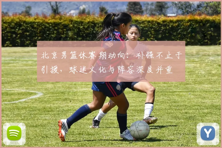 北京男篮休赛期动向:补强不止于引援,球迷文化与阵容深度并重 - 虎扑体育推荐