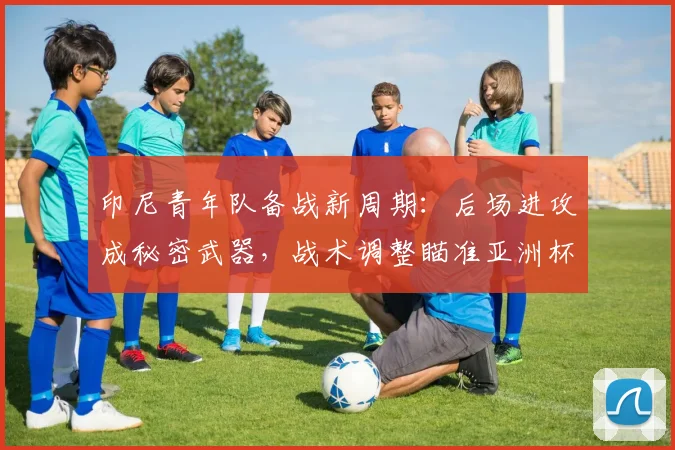 印尼青年队备战新周期:后场进攻成秘密武器,战术调整瞄准亚洲杯 - 虎扑体育推荐