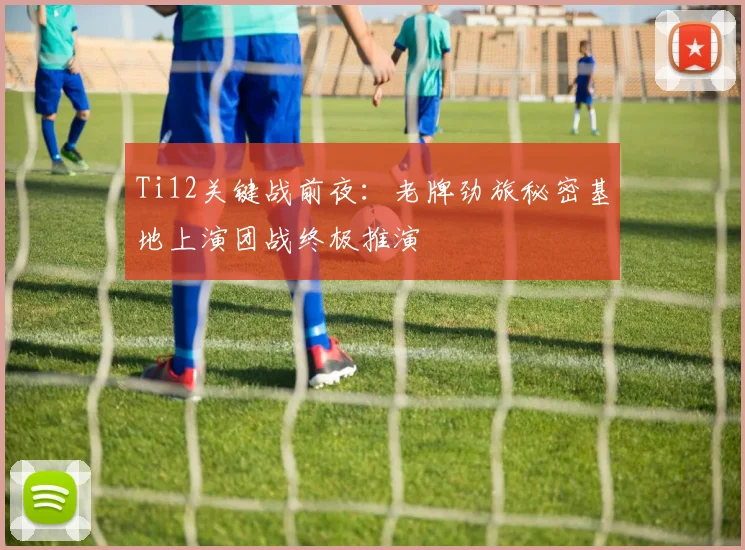 Ti12关键战前夜:老牌劲旅秘密基地上演团战终极推演 - 虎扑体育推荐