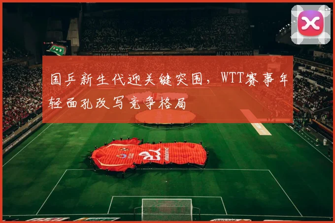 国乒新生代迎关键突围，WTT赛事年轻面孔改写竞争格局 - 虎扑体育资讯