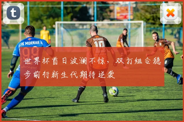 世界杯首日波澜不惊，双打组合稳步前行新生代期待逆袭 - 虎扑体育推荐