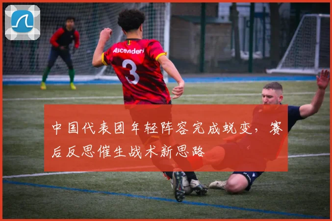 中国代表团年轻阵容完成蜕变，赛后反思催生战术新思路 - 虎扑体育推荐