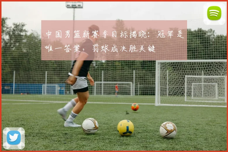 中国男篮新赛季目标揭晓:冠军是唯一答案,罚球成决胜关键 - 虎扑体育推荐