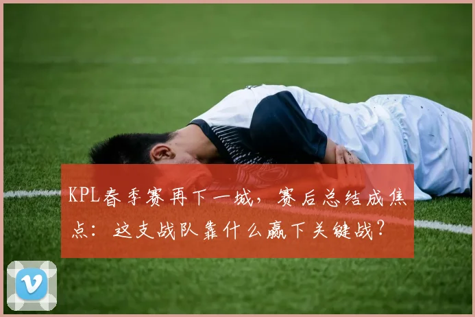 KPL春季赛再下一城,赛后总结成焦点:这支战队靠什么赢下关键战? - 虎扑体育推荐
