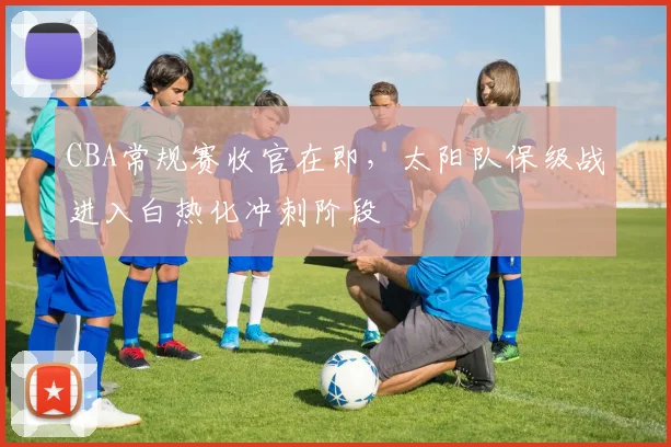 CBA常规赛收官在即，太阳队保级战进入白热化冲刺阶段 - 虎扑体育推荐