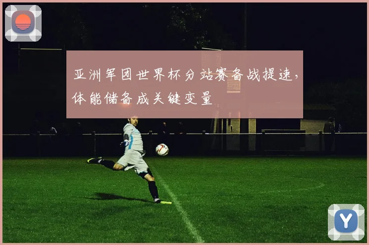 亚洲军团世界杯分站赛备战提速，体能储备成关键变量 - 虎扑体育推荐