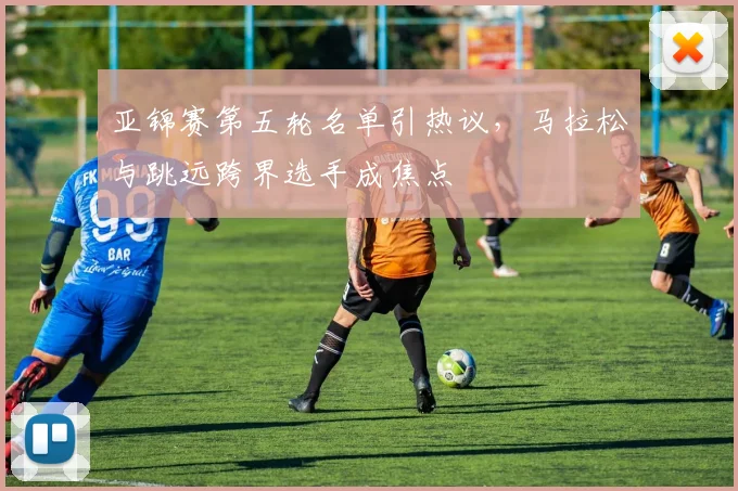 亚锦赛第五轮名单引热议,马拉松与跳远跨界选手成焦点 - 虎扑体育推荐