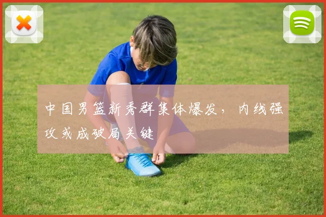 中国男篮新秀群集体爆发，内线强攻或成破局关键 - 虎扑体育推荐