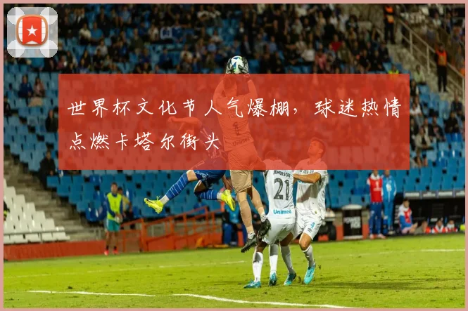 世界杯文化节人气爆棚，球迷热情点燃卡塔尔街头 - 虎扑体育推荐