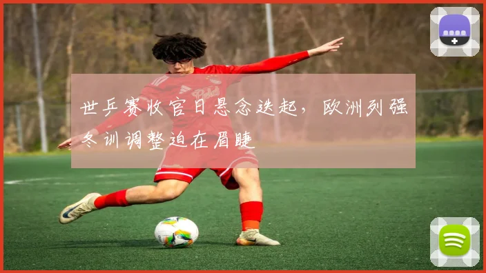 世乒赛收官日悬念迭起,欧洲列强冬训调整迫在眉睫 - 虎扑体育推荐