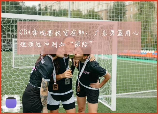 CBA常规赛收官在即，广东男篮用心理课给冲刺加“保险” - 虎扑体育精选