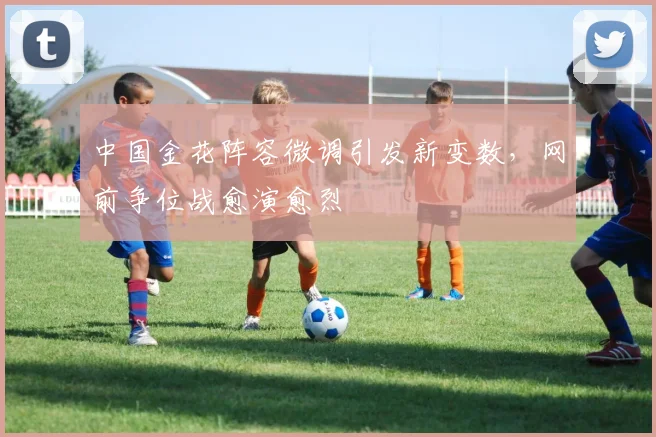 中国金花阵容微调引发新变数，网前争位战愈演愈烈 - 虎扑体育推荐