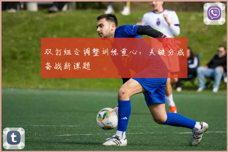 双打组合调整训练重心，关键分成备战新课题 - 虎扑体育推荐