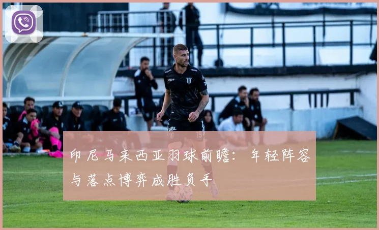 印尼马来西亚羽球前瞻:年轻阵容与落点博弈成胜负手 - 虎扑体育推荐