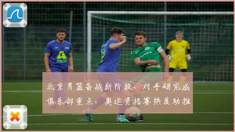 北京男篮备战新阶段，对手研究成俱乐部重点，奥运资格赛热度助推联赛关注 - 虎扑体育推荐