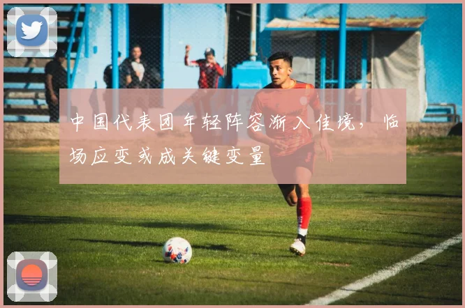中国代表团年轻阵容渐入佳境,临场应变或成关键变量 - 虎扑体育推荐