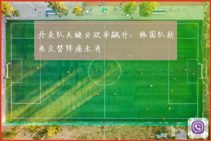 丹麦队关键分效率飙升,韩国队新老交替阵痛未消 - 虎扑体育推荐