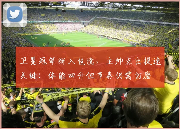 卫冕冠军渐入佳境，主帅点出提速关键：体能回升但节奏仍需打磨 - 虎扑体育推荐