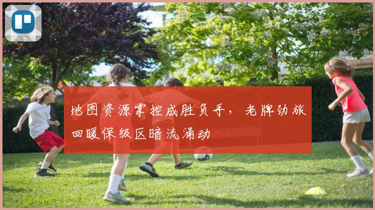 地图资源掌控成胜负手，老牌劲旅回暖保级区暗流涌动 - 虎扑体育推荐