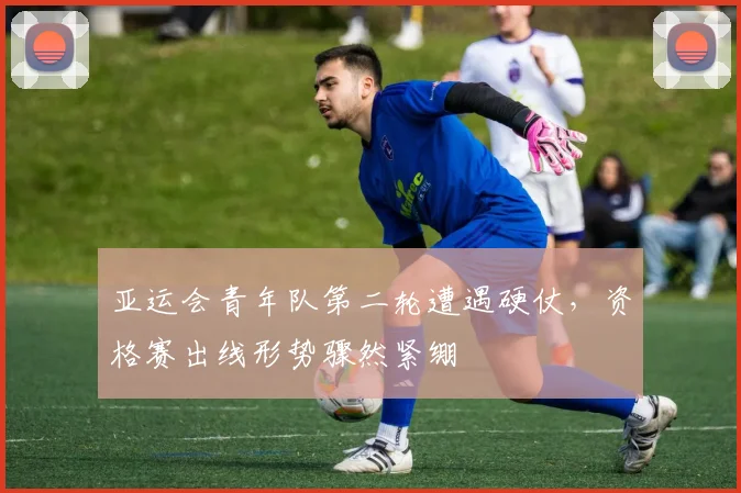 亚运会青年队第二轮遭遇硬仗,资格赛出线形势骤然紧绷 - 虎扑体育推荐
