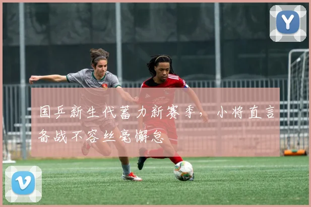 国乒新生代蓄力新赛季，小将直言备战不容丝毫懈怠 - 虎扑体育资讯