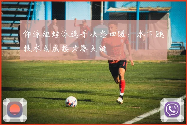 仰泳组蛙泳选手状态回暖，水下腿技术或成接力赛关键 - 虎扑体育推荐