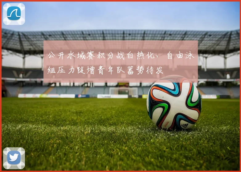 公开水域赛积分战白热化,自由泳组压力陡增青年队蓄势待发 - 虎扑体育推荐