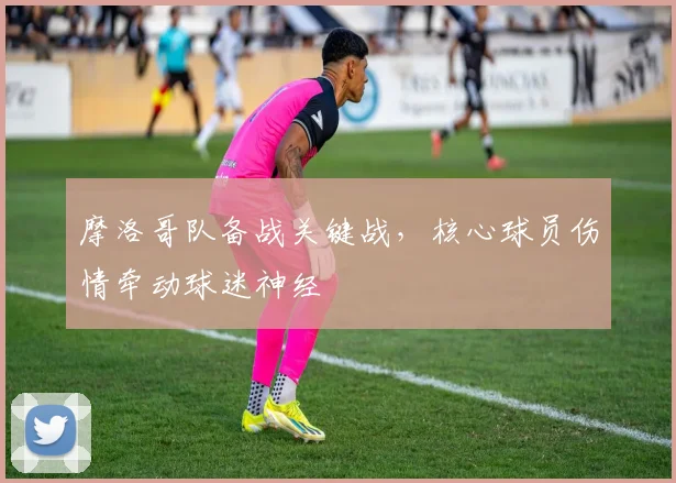 摩洛哥队备战关键战，核心球员伤情牵动球迷神经 - 虎扑体育推荐