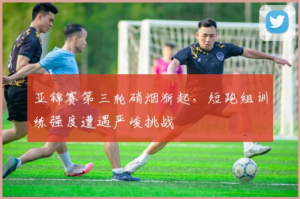 亚锦赛第三轮硝烟渐起，短跑组训练强度遭遇严峻挑战 - 虎扑体育推荐