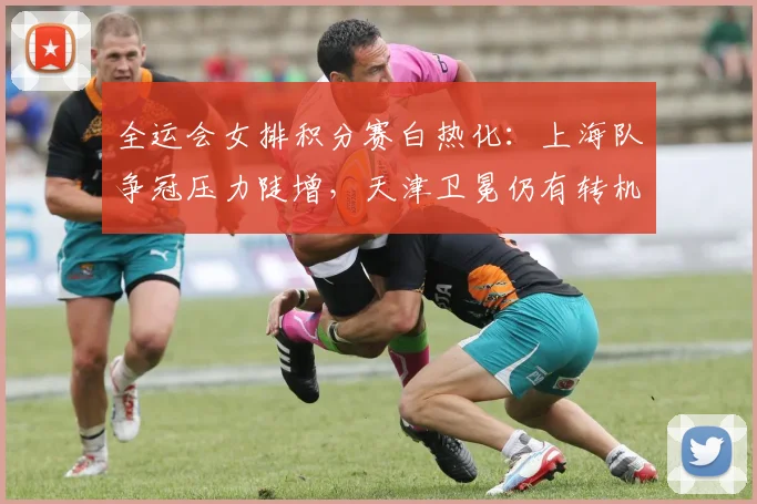 全运会女排积分赛白热化:上海队争冠压力陡增,天津卫冕仍有转机 - 虎扑体育推荐
