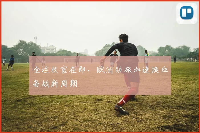 全运收官在即，欧洲劲旅加速换血备战新周期 - 虎扑体育推荐