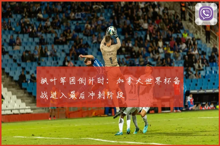 枫叶军团倒计时：加拿大世界杯备战进入最后冲刺阶段 - 虎扑体育推荐