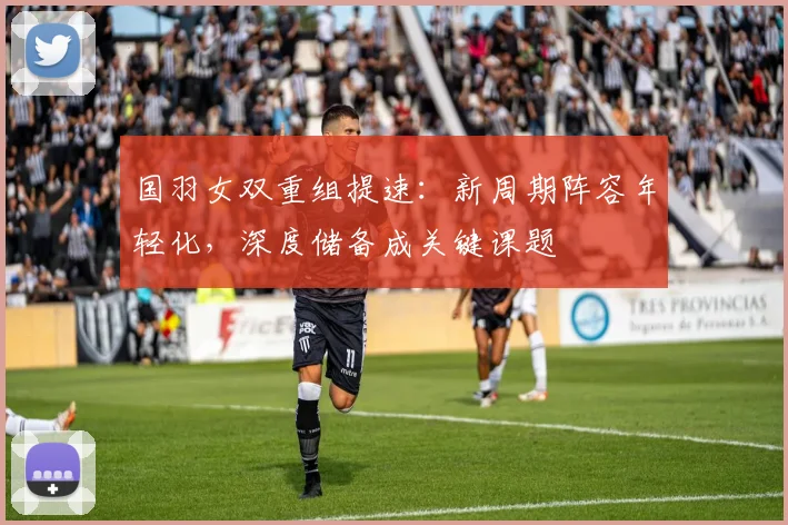 国羽女双重组提速：新周期阵容年轻化，深度储备成关键课题 - 虎扑体育资讯