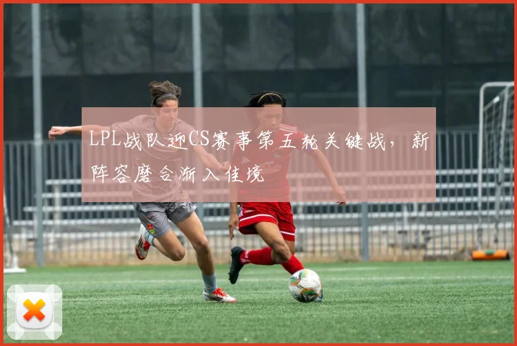 LPL战队迎CS赛事第五轮关键战,新阵容磨合渐入佳境 - 虎扑体育推荐