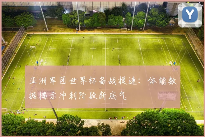 亚洲军团世界杯备战提速:体能数据揭示冲刺阶段新底气 - 虎扑体育推荐