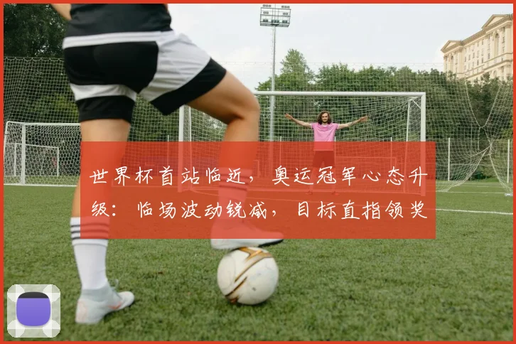 世界杯首站临近,奥运冠军心态升级:临场波动锐减,目标直指领奖台 - 虎扑体育推荐