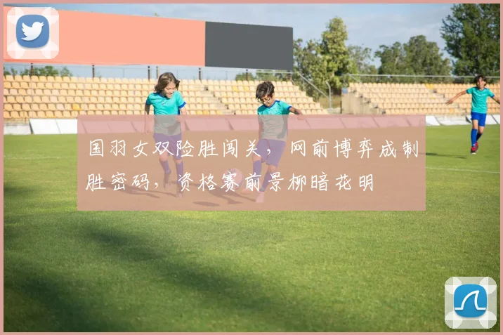 国羽女双险胜闯关,网前博弈成制胜密码,资格赛前景柳暗花明 - 虎扑体育推荐