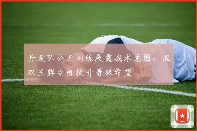 丹麦队公开训练展露战术意图，混双王牌合练提升晋级希望 - 虎扑体育推荐